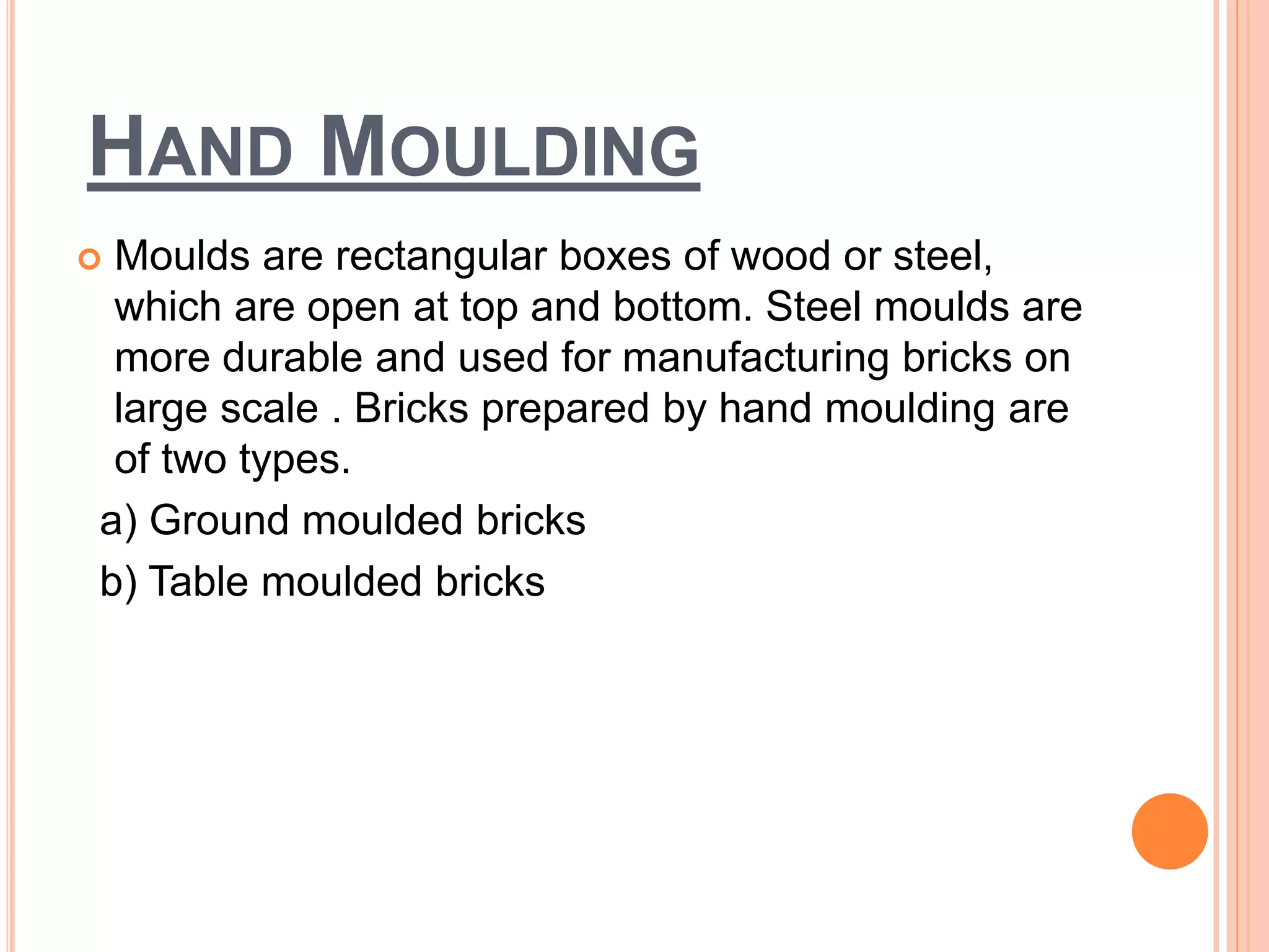 HAND MOULDING
 Moulds are rectangular boxes of wood or steel,
which are open at top and bottom. Steel moulds are
more durable and used for manufacturing bricks on
large scale . Bricks prepared by hand moulding are
of two types.
a) Ground moulded bricks
b) Table moulded bricks
 