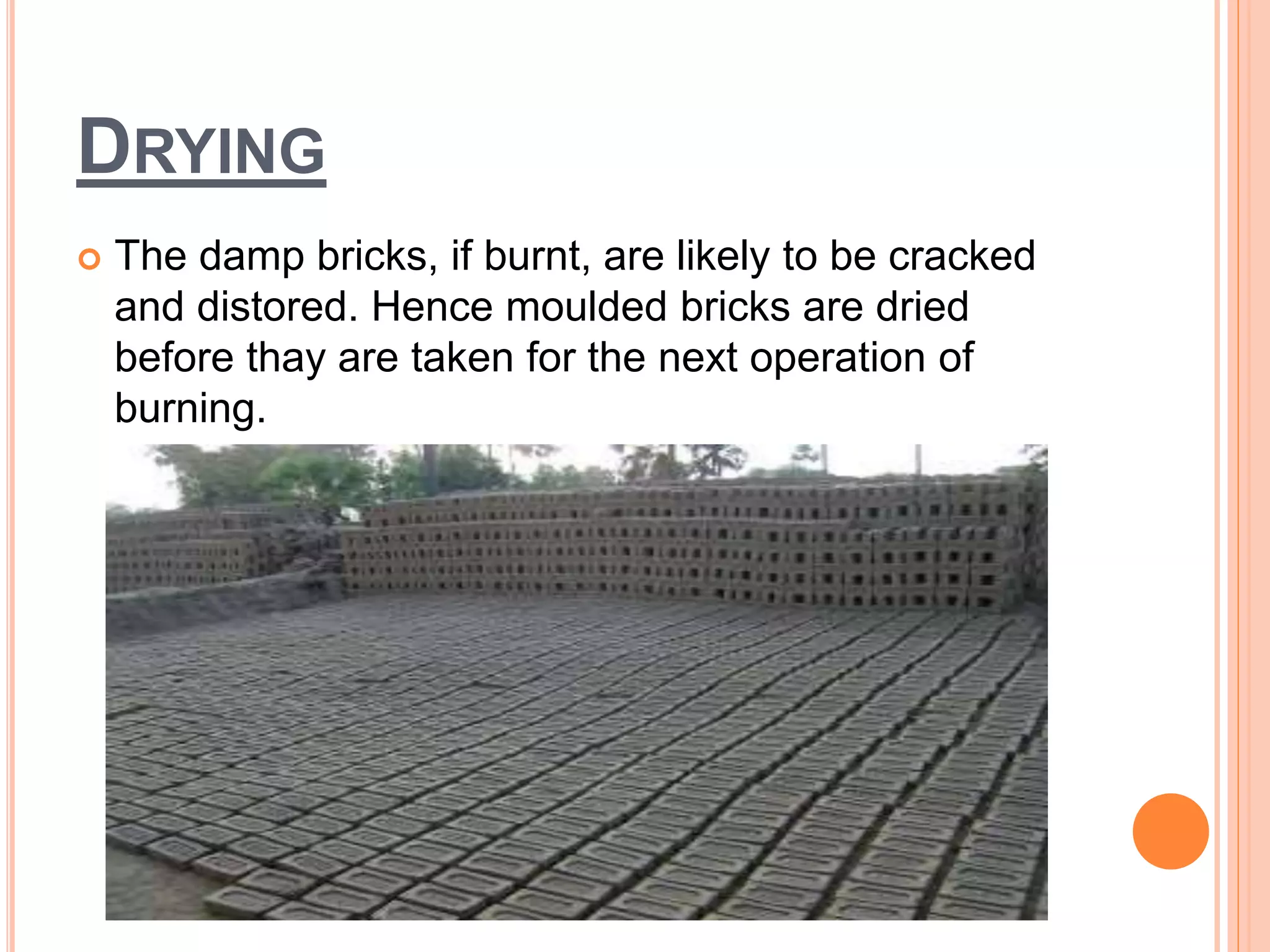 DRYING
 The damp bricks, if burnt, are likely to be cracked
and distored. Hence moulded bricks are dried
before thay are taken for the next operation of
burning.
 