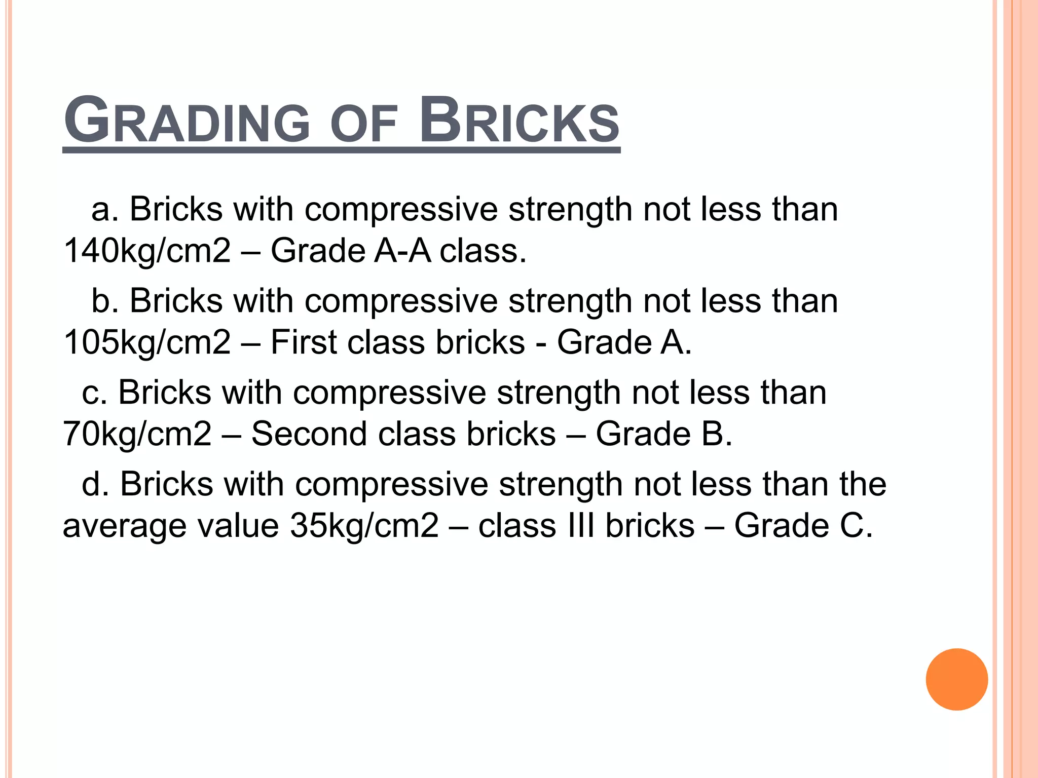 GRADING OF BRICKS
a. Bricks with compressive strength not less than
140kg/cm2 – Grade A-A class.
b. Bricks with compressive strength not less than
105kg/cm2 – First class bricks - Grade A.
c. Bricks with compressive strength not less than
70kg/cm2 – Second class bricks – Grade B.
d. Bricks with compressive strength not less than the
average value 35kg/cm2 – class III bricks – Grade C.
 
