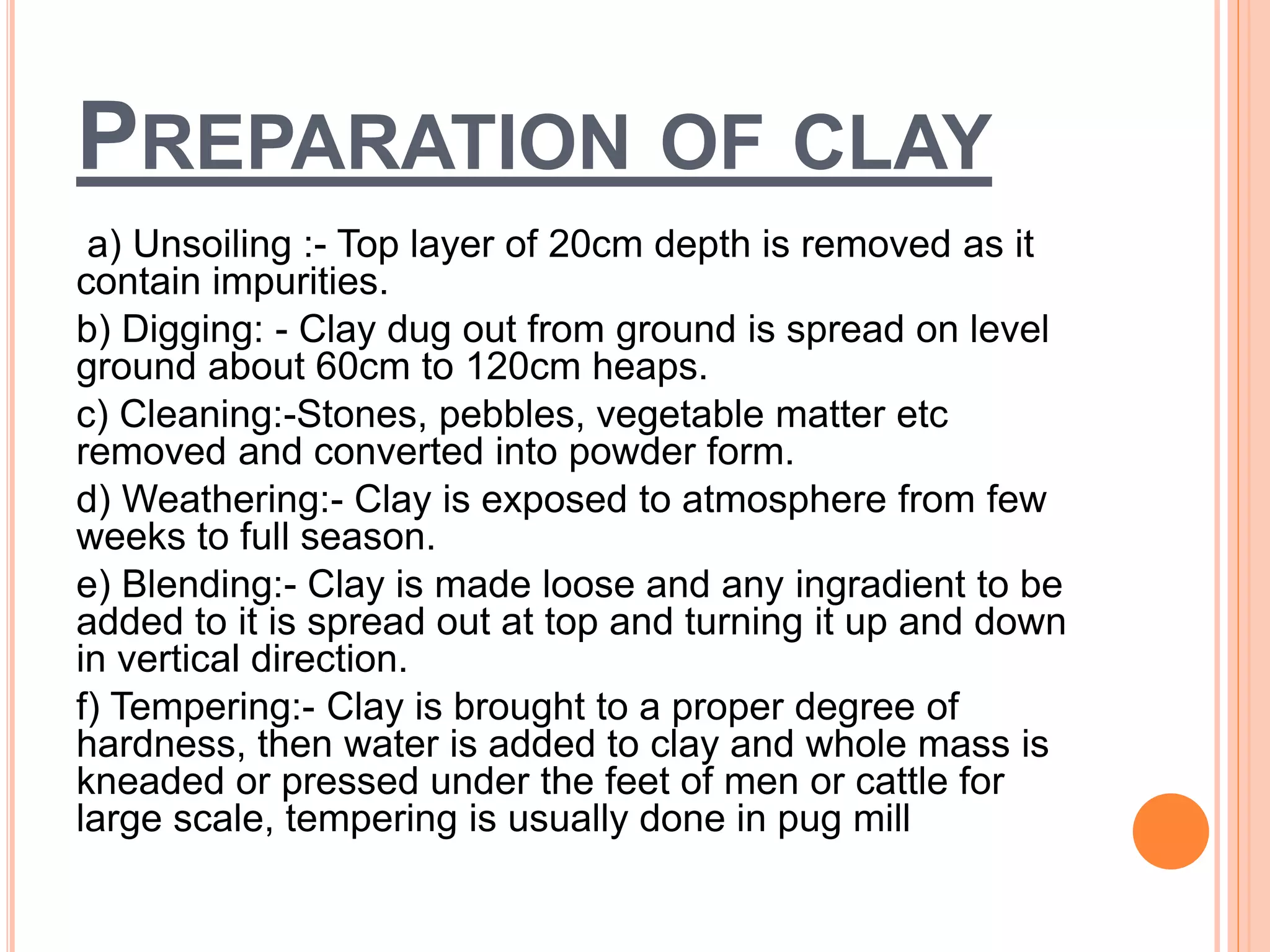 PREPARATION OF CLAY
a) Unsoiling :- Top layer of 20cm depth is removed as it
contain impurities.
b) Digging: - Clay dug out from ground is spread on level
ground about 60cm to 120cm heaps.
c) Cleaning:-Stones, pebbles, vegetable matter etc
removed and converted into powder form.
d) Weathering:- Clay is exposed to atmosphere from few
weeks to full season.
e) Blending:- Clay is made loose and any ingradient to be
added to it is spread out at top and turning it up and down
in vertical direction.
f) Tempering:- Clay is brought to a proper degree of
hardness, then water is added to clay and whole mass is
kneaded or pressed under the feet of men or cattle for
large scale, tempering is usually done in pug mill
 