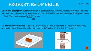 10. Water absorption: After immersion in cold water for 24 hours, water absorption shall not
be more than 20 percent by weight up to class 12'5 and 15 percent by weight for higher classes.
% of Water absorption= M2- Ml x loo
M1
PROPERTIES OF BRICK
11. Thermal conductivity : Thermal conductivity is a material property that describes ability
to conduct heat .Thermal conductivity can be defined as °C. It is 0.6 -1.0 w/m. k
IS 1077: 1992
Saiyyed73@gmail.com
 