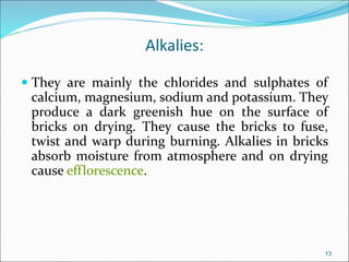 Alkalies:
 They are mainly the chlorides and sulphates of
calcium, magnesium, sodium and potassium. They
produce a dark greenish hue on the surface of
bricks on drying. They cause the bricks to fuse,
twist and warp during burning. Alkalies in bricks
absorb moisture from atmosphere and on drying
cause efflorescence.
13
 