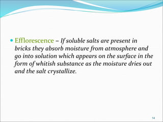  Efflorescence – If soluble salts are present in
bricks they absorb moisture from atmosphere and
go into solution which appears on the surface in the
form of whitish substance as the moisture dries out
and the salt crystallize.
14
 
