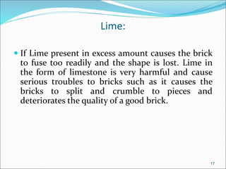 Lime:
 If Lime present in excess amount causes the brick
to fuse too readily and the shape is lost. Lime in
the form of limestone is very harmful and cause
serious troubles to bricks such as it causes the
bricks to split and crumble to pieces and
deteriorates the quality of a good brick.
17
 