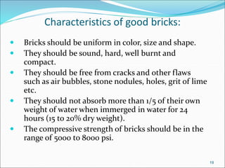 Characteristics of good bricks:
 Bricks should be uniform in color, size and shape.
 They should be sound, hard, well burnt and
compact.
 They should be free from cracks and other flaws
such as air bubbles, stone nodules, holes, grit of lime
etc.
 They should not absorb more than 1/5 of their own
weight of water when immerged in water for 24
hours (15 to 20% dry weight).
 The compressive strength of bricks should be in the
range of 5000 to 8000 psi.
19
 
