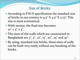 Size of Bricks:
 According to P.W.D specification the standard size
of bricks in our country is 9.5” X 4.5” X 2.75”. This
size is most economical.
 With mortar, the final size becomes
10" × 5" × 3".
 The sizes of the walls which are constructed in
Bangladesh are 3", 5", 10", 15", 20", 25" and 30".
 By using, standard size bricks, these sizes of walls
can be built very easily without any breaking of the
bricks.
26
 