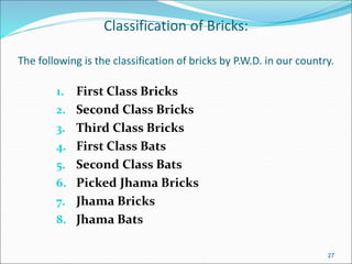 Classification of Bricks:
The following is the classification of bricks by P.W.D. in our country.
1. First Class Bricks
2. Second Class Bricks
3. Third Class Bricks
4. First Class Bats
5. Second Class Bats
6. Picked Jhama Bricks
7. Jhama Bricks
8. Jhama Bats
27
 