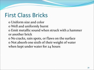 First Class Bricks
o Uniform size and color
o Well and uniformly burnt
o Emit metallic sound when struck with a hammer
or another brick
o No cracks, rain spots, or flaws on the surface
o Not absorb one sixth of their weight of water
when kept under water for 24 hours
28
 