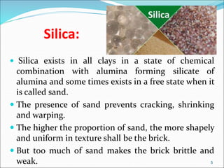 Silica:
 Silica exists in all clays in a state of chemical
combination with alumina forming silicate of
alumina and some times exists in a free state when it
is called sand.
 The presence of sand prevents cracking, shrinking
and warping.
 The higher the proportion of sand, the more shapely
and uniform in texture shall be the brick.
 But too much of sand makes the brick brittle and
weak. 5
 