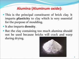 Alumina (Aluminum oxide):
 This is the principal constituent of brick clay. It
imparts plasticity to clay which is very essential
for the purpose of moulding.
 It also imparts density.
 But the clay containing too much alumina should
not be used because bricks will crack and warp
during drying.
6
 