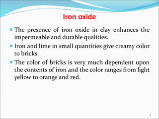 Iron oxide
 The presence of iron oxide in clay enhances the
impermeable and durable qualities.
 Iron and lime in small quantities give creamy color
to bricks.
 The color of bricks is very much dependent upon
the contents of iron and the color ranges from light
yellow to orange and red.
7
 