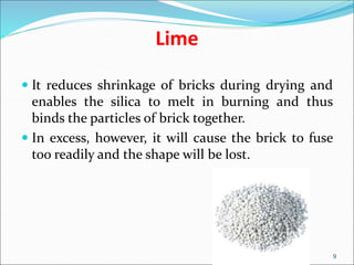 Lime
 It reduces shrinkage of bricks during drying and
enables the silica to melt in burning and thus
binds the particles of brick together.
 In excess, however, it will cause the brick to fuse
too readily and the shape will be lost.
9
 