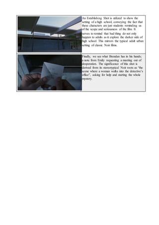 An Establishing Shot is utilized to show the
setting of a high school, conveying the fact that
these characters are just students reminding us
of the scope and seriousness of the film. It
serves to remind that bad thing do not only
happen to adults as it explore the darker side of
high school. This mirrors the typical adult urban
setting of classic Noir films.
Finally, we see what Brendan has in his hands;
a note from Emily requesting a meeting out of
desperation. The significance of this shot is
derived from its stereotypical Noir roots as “the
scene where a woman walks into the detective’s
office”, asking for help and starting the whole
mystery.
 