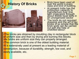 Free Powerpoint Templates
Page 1
• Brick have been used all
over the world in every
class and kind of building.
• At present India has the
production capacity to
manufacture over one
lakh crore brick through
about 45000 local kilns in
an unorganized sector
• The brick do not required
dressing and the art of lay
bricks is so simple that the
brick work can be carried
out with the help of
unskilled labour.
History Of Bricks
•The bricks are obtained by moulding clay in rectangular block
of uniform size and then by drying and burning this blocks.
•As bricks are uniform size they can properly arranged.
•The common brick is one of the oldest building material.
•It is extensively used at present as a leading material of
construction, because of durability, strength, low cost, and
easily available, etc.
 