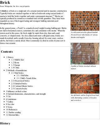A wall constructed in glazed-headed
Flemish bond with bricks of various
shades and lengths
A pallet of bricks stacked without
mortar
An old brick wall in English bond laid
with alternating courses of headers
and stretchers
Brick
From Wikipedia, the free encyclopedia
A brick is a block or a single unit of a ceramic material used in masonry construction.
Typically bricks are stacked together or laid as brickwork using various kinds of
mortar to hold the bricks together and make a permanent structure.[1] Bricks are
typically produced in common or standard sizes in bulk quantities. They have been
regarded as one of the longest lasting and strongest building materials used
throughout history.
In the general sense, a "brick" is a standard-sized weight-bearing building unit. Bricks
are laid in horizontal courses, sometimes dry and sometimes with mortar. When the
term is used in this sense, the brick might be made from clay, lime-and-sand,
concrete, or shaped stone. In a less clinical and more colloquial sense, bricks are
made from dried earth, usually from clay-bearing subsoil. In some cases, such as
adobe, the brick is merely dried. More commonly it is fired in a kiln of some sort to
form a true ceramic.
Contents
1 History
1.1 Middle East
1.2 Rome
1.3 Europe
1.4 China
2 Methods of manufacture
2.1 Mud bricks
2.1.1 Rail kilns
2.1.2 Bull's Trench Kilns
2.2 Dry pressed bricks
2.3 Extruded bricks
2.4 Calcium-Silicate bricks
2.5 Concrete bricks
3 Influence on fired colour
4 Optimal dimensions, characteristics, and strength
5 Use
6 Limitations
7 Gallery
8 See also
9 Notes
10 References
11 Further reading
12 External links
History
 