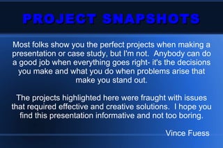 PROJECT SNAPSHOTS Most folks show you the perfect projects when making a presentation or case study, but I'm not.  Anybody can do a good job when everything goes right- it's the decisions you make and what you do when problems arise that make you stand out. The projects highlighted here were fraught with issues that required effective and creative solutions.  I hope you find this presentation informative and not too boring. Vince Fuess  