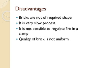 Disadvantages
 Bricks are not of required shape
 It is very slow process
 It is not possible to regulate fire in a
clamp
 Quality of brick is not uniform
 
