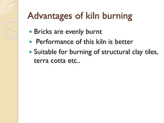 Advantages of kiln burning
 Bricks are evenly burnt
 Performance of this kiln is better
 Suitable for burning of structural clay tiles,
terra cotta etc..
 