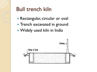 Bull trench kiln
 Rectangular, circular or oval
 Trench excavated in ground
 Widely used kiln in India
 