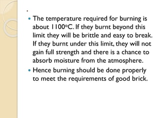 .
 The temperature required for burning is
about 1100oC. If they burnt beyond this
limit they will be brittle and easy to break.
If they burnt under this limit, they will not
gain full strength and there is a chance to
absorb moisture from the atmosphere.
 Hence burning should be done properly
to meet the requirements of good brick.
 