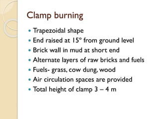 Clamp burning
 Trapezoidal shape
 End raised at 15º from ground level
 Brick wall in mud at short end
 Alternate layers of raw bricks and fuels
 Fuels- grass, cow dung, wood
 Air circulation spaces are provided
 Total height of clamp 3 – 4 m
 