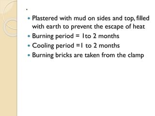.
 Plastered with mud on sides and top, filled
with earth to prevent the escape of heat
 Burning period = 1to 2 months
 Cooling period =1 to 2 months
 Burning bricks are taken from the clamp
 