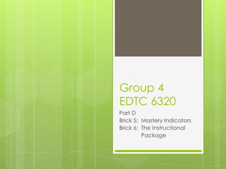Group 4
EDTC 6320
Part D
Brick 5: Mastery Indicators
Brick 6: The Instructional
         Package
 