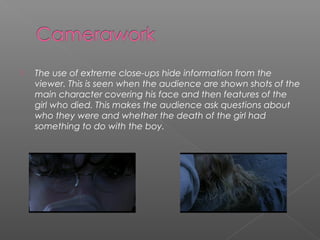    The use of extreme close-ups hide information from the
    viewer. This is seen when the audience are shown shots of the
    main character covering his face and then features of the
    girl who died. This makes the audience ask questions about
    who they were and whether the death of the girl had
    something to do with the boy.
 
