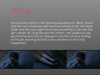    The eye line match in the opening sequence of ‘Brick’ shows
    that the two characters did have something to do with each
    other and the boy might have had something to do with the
    girl’s death. By using the eye-line match, the audience can
    see that the boy has no change in reaction as he is looking
    at the girl, showing that he is very shocked at what has
    happened.
 