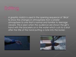    A graphic match is used in the opening sequence of ‘Brick’
    to show the changes in atmosphere from a sinister
    atmosphere to one that is normal and familiar to teenage
    viewers. This is seen when the audience are shown the girl’s
    hand with the bracelets on in the water which cuts to a shot
    after the title of the hand putting a note into the locker.
 