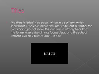    The titles in ‘Brick’ had been written in a serif font which
    shows that it is a very serious film. The white font in front of the
    black background shows the contrast in atmosphere from
    the tunnel where the girl was found dead and the school
    which it cuts to a shot in after the title.
 