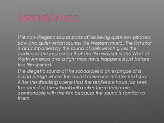    The non-diegetic sound starts off as being quite low pitched,
    slow and quiet which sounds like Western music. The first shot
    is accompanied by the sound of bells which gives the
    audience the impression that the film was set in the West of
    North America and a fight may have happened just before
    the film started.
   The diegetic sound of the school bell is an example of a
    sound bridge where the sound carries on into the next shot.
    After the shocking scene that the audience have just seen,
    the sound of the school bell makes them feel more
    comfortable with the film because the sound is familiar to
    them.
 