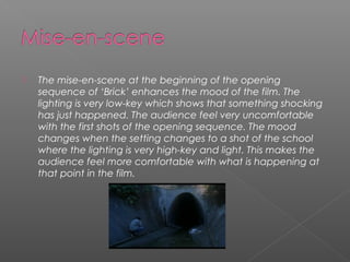    The mise-en-scene at the beginning of the opening
    sequence of ‘Brick’ enhances the mood of the film. The
    lighting is very low-key which shows that something shocking
    has just happened. The audience feel very uncomfortable
    with the first shots of the opening sequence. The mood
    changes when the setting changes to a shot of the school
    where the lighting is very high-key and light. This makes the
    audience feel more comfortable with what is happening at
    that point in the film.
 