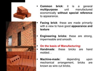  Common brick: it is a general
multipurpose unit manufactured
economically without special reference
to appearance.
 Facing brick: these are made primarily
with a view to have good appearance and
texture
 Engineering bricks: these are strong,
impermeable and smooth.
 On the basis of Manufacturing:
 Handmade: these bricks are hand
molded. .
 Machine-made: depending upon
mechanical arrangement, bricks are
known as wire cut bricks.
 