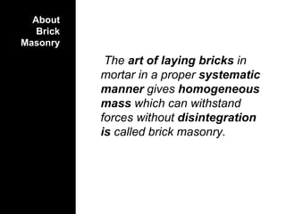 About
Brick
Masonry
The art of laying bricks in
mortar in a proper systematic
manner gives homogeneous
mass which can withstand
forces without disintegration
is called brick masonry.
 