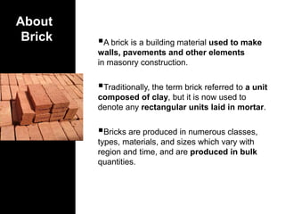 A brick is a building material used to make
walls, pavements and other elements
in masonry construction.
Traditionally, the term brick referred to a unit
composed of clay, but it is now used to
denote any rectangular units laid in mortar.
Bricks are produced in numerous classes,
types, materials, and sizes which vary with
region and time, and are produced in bulk
quantities.
About
Brick
 