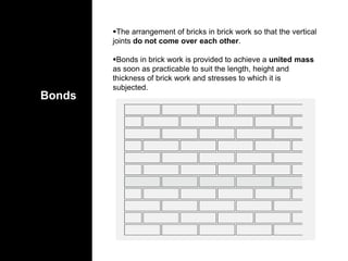 Bonds
The arrangement of bricks in brick work so that the vertical
joints do not come over each other.
Bonds in brick work is provided to achieve a united mass
as soon as practicable to suit the length, height and
thickness of brick work and stresses to which it is
subjected.
 