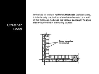 Stretcher
Bond
Only used for walls of half brick thickness (partition wall) ,
this is the only practical bond which can be used on a wall
of this thickness. To break the vertical continuity ½ brick
closer is provided in alternating courses
 