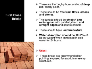 First Class
Bricks
 These are thoroughly burnt and or of deep
red, cherry color.
 These should be free from flaws ,cracks
and stones.
 The surface should be smooth and
rectangular ,with parallel ,sharp and
straight edges and square corners
 These should have uniform texture
 Water absorption should be 12-15% of
its dry weight when immersed in cold
water for 24 hours.
 Uses :
 These bricks are recommended for
pointing, exposed facework in masonry
structures.
 