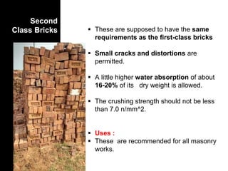 Second
Class Bricks  These are supposed to have the same
requirements as the first-class bricks
 Small cracks and distortions are
permitted.
 A little higher water absorption of about
16-20% of its dry weight is allowed.
 The crushing strength should not be less
than 7.0 n/mm^2.
 Uses :
 These are recommended for all masonry
works.
 