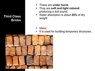 Third Class
Bricks
 These are under burnt.
 They are soft and light colored
producing a dull sound.
 Water absorption is about 25% of dry
weight
 Uses:
 It is used for building temporary structures.
 