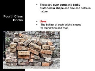 Fourth Class
Bricks
 These are over burnt and badly
distorted in shape and size and brittle in
nature.
 Uses:
 The ballast of such bricks is used
for foundation and road.
 