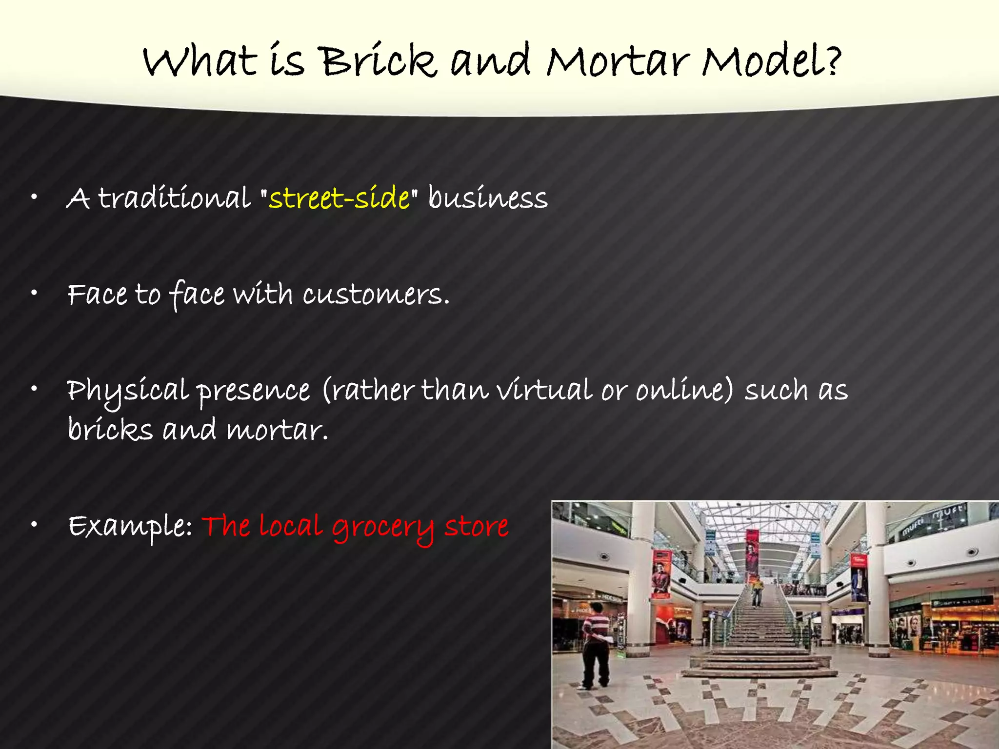 What is Brick and Mortar Model?
• A traditional "street-side" business
• Face to face with customers.
• Physical presence (rather than virtual or online) such as
bricks and mortar.
• Example: The local grocery store
3
 