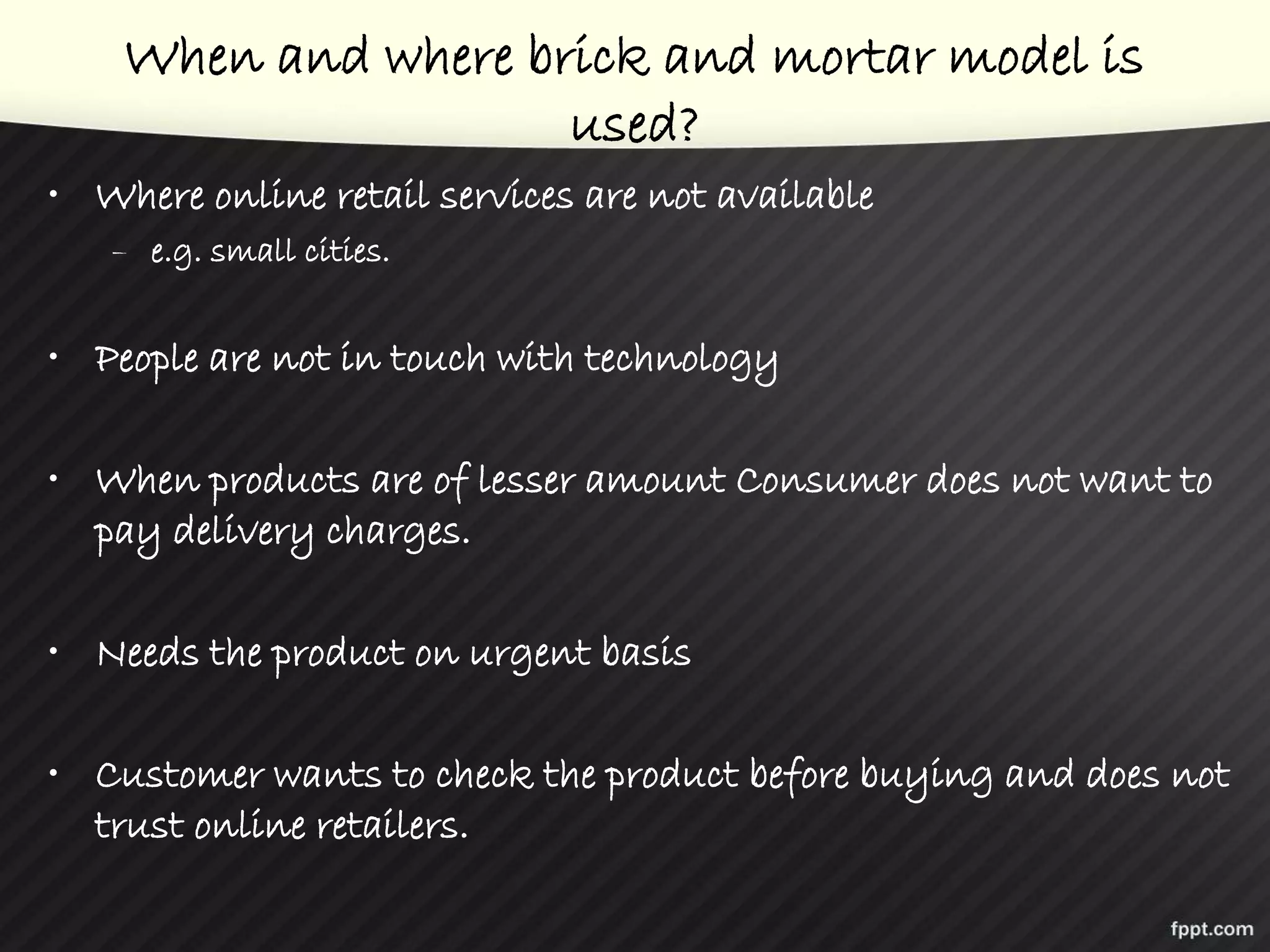 When and where brick and mortar model is
used?
• Where online retail services are not available
– e.g. small cities.
• People are not in touch with technology
• When products are of lesser amount Consumer does not want to
pay delivery charges.
• Needs the product on urgent basis
• Customer wants to check the product before buying and does not
trust online retailers.
 
