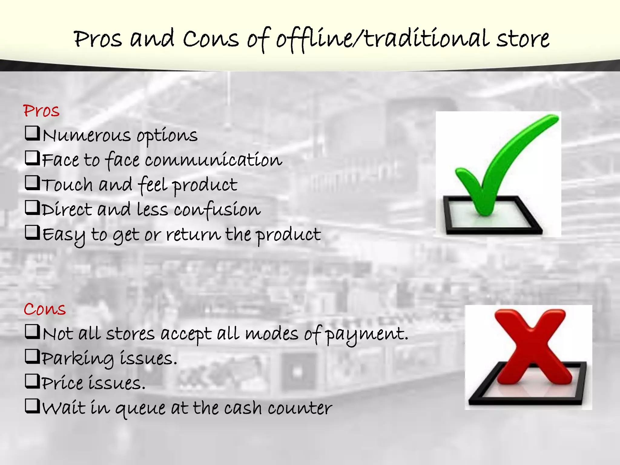 Pros and Cons of offline/traditional store
Pros
Numerous options
Face to face communication
Touch and feel product
Direct and less confusion
Easy to get or return the product
Cons
Not all stores accept all modes of payment.
Parking issues.
Price issues.
Wait in queue at the cash counter
 