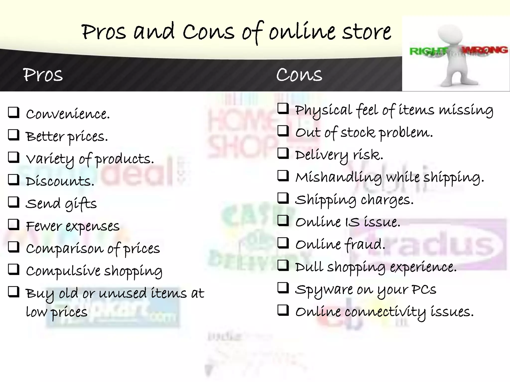 Pros and Cons of online store
Pros
 Convenience.
 Better prices.
 Variety of products.
 Discounts.
 Send gifts
 Fewer expenses
 Comparison of prices
 Compulsive shopping
 Buy old or unused items at
low prices
Cons
 Physical feel of items missing
 Out of stock problem.
 Delivery risk.
 Mishandling while shipping.
 Shipping charges.
 Online IS issue.
 Online fraud.
 Dull shopping experience.
 Spyware on your PCs
 Online connectivity issues.
 