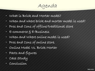 Agenda
• What is Brick and Mortar model?
• When and where brick and mortar model is used?
• Pros and Cons of offline/traditional store
• E-commerce & E-Business
• When and Where online model is used?
• Pros and Cons of online store.
• Online Model Vs. Brick Mortar
• Facts and figures
• Case Study
• Conclusion
 