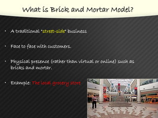 What is Brick and Mortar Model?
• A traditional "street-side" business
• Face to face with customers.
• Physical presence (rather than virtual or online) such as
bricks and mortar.
• Example: The local grocery store
3
 