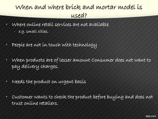 When and where brick and mortar model is
used?
• Where online retail services are not available
– e.g. small cities.
• People are not in touch with technology
• When products are of lesser amount Consumer does not want to
pay delivery charges.
• Needs the product on urgent basis
• Customer wants to check the product before buying and does not
trust online retailers.
 