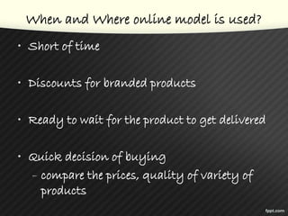 When and Where online model is used?
• Short of time
• Discounts for branded products
• Ready to wait for the product to get delivered
• Quick decision of buying
– compare the prices, quality of variety of
products
 